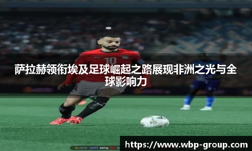 萨拉赫领衔埃及足球崛起之路展现非洲之光与全球影响力